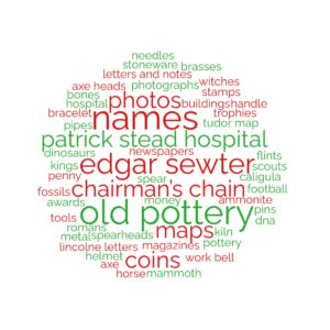 Patrick~Stead~Hospital Patrick~Stead~Hospital Edgar~Sewter Edgar~Sewter Edgar~Sewter Edgar~Sewter Kiln Tudor~map Lincolne~Letters Chairman’s~Chain Chairman’s~Chain Chairman’s~Chain Chairman’s~Chain money coins coins dinosaurs bones fossils axe~heads work~bell old~pottery old~pottery old~pottery stoneware trophies awards witches letters~and~notes hospital football scouts photos maps buildings maps DNA stamps magazines newspapers photographs bracelet tools axe spear flints Edgar~Sewter helmet penny Kings Romans Caligula Spearheads Pipes horse brasses needles metal handle pins pottery ammonite mammoth photos names names names